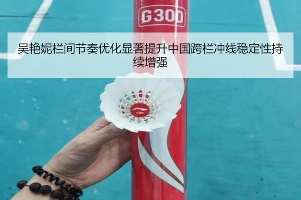 吴艳妮栏间节奏优化显著提升中国跨栏冲线稳定性持续增强