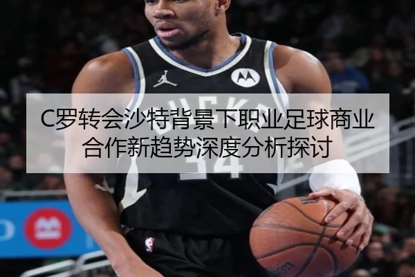 C罗转会沙特背景下职业足球商业合作新趋势深度分析探讨