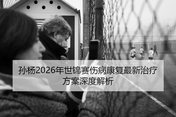 孙杨2026年世锦赛伤病康复最新治疗方案深度解析